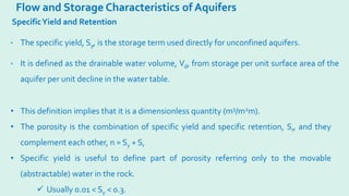 Flow and Storage Characteristics of Aquifers
SpecificYield and Retention
• The specific yield, Sy, is the storage term used directly for unconfined aquifers.
• It is defined as the drainable water volume, Vd, from storage per unit surface area of the
aquifer per unit decline in the water table.
• This definition implies that it is a dimensionless quantity (m3/m2m).
• The porosity is the combination of specific yield and specific retention, Sr, and they
complement each other, n = Sy + Sr
• Specific yield is useful to define part of porosity referring only to the movable
(abstractable) water in the rock.
 Usually 0.01 < Sy < 0.3.
 