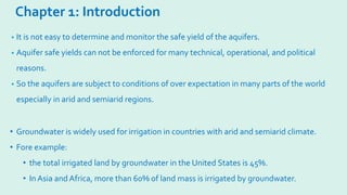 Chapter 1: Introduction
• It is not easy to determine and monitor the safe yield of the aquifers.
• Aquifer safe yields can not be enforced for many technical, operational, and political
reasons.
• So the aquifers are subject to conditions of over expectation in many parts of the world
especially in arid and semiarid regions.
• Groundwater is widely used for irrigation in countries with arid and semiarid climate.
• Fore example:
• the total irrigated land by groundwater in the United States is 45%.
• In Asia and Africa, more than 60% of land mass is irrigated by groundwater.
 