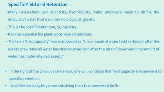 SpecificYield and Retention
• Many researchers (soil scientists, hydrologists, water engineers) need to define the
amount of water that a soil can hold against gravity.
• This is the specific retention, Sr, capacity.
• It is also essential for plant-water-use calculations.
• The term “field capacity” was introduced as “the amount of water held in the soil after the
excess gravitational water has drained away and after the rate of downward movement of
water has materially decreased.”
• In the light of the previous sentences, one can conclude that field capacity is equivalent to
specific retention.
• Its definition is slightly more satisfying than that presented for Sr.
 