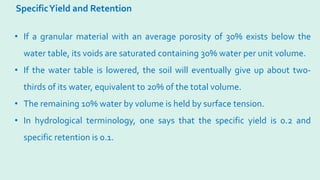 SpecificYield and Retention
• If a granular material with an average porosity of 30% exists below the
water table, its voids are saturated containing 30% water per unit volume.
• If the water table is lowered, the soil will eventually give up about two-
thirds of its water, equivalent to 20% of the total volume.
• The remaining 10% water by volume is held by surface tension.
• In hydrological terminology, one says that the specific yield is 0.2 and
specific retention is 0.1.
 