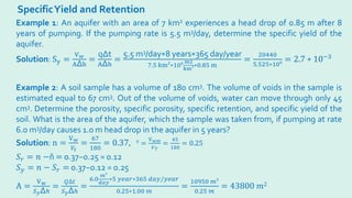 SpecificYield and Retention
Example 1: An aquifer with an area of 7 km2 experiences a head drop of 0.85 m after 8
years of pumping. If the pumping rate is 5.5 m3/day, determine the specific yield of the
aquifer.
Solution: Sy =
Vw
A∆h
=
Q∆t
A∆h
=
5.5 m3/day∗8 years∗365 day/year
7.5 km2
∗106 m2
km3∗0.85 m
=
20440
5.525∗106 = 2.7 ∗ 10−3
Example 2: A soil sample has a volume of 180 cm3. The volume of voids in the sample is
estimated equal to 67 cm3. Out of the volume of voids, water can move through only 45
cm3. Determine the porosity, specific porosity, specific retention, and specific yield of the
soil. What is the area of the aquifer, which the sample was taken from, if pumping at rate
6.0 m3/day causes 1.0 m head drop in the aquifer in 5 years?
Solution: n =
Vw
𝑉𝑉𝑡𝑡
=
67
180
= 0.37, ñ =
Vwm
𝑉𝑉𝑇𝑇
=
45
180
= 0.25
𝑆𝑆𝑟𝑟 = 𝑛𝑛 −ñ = 0.37−0.25 = 0.12
𝑆𝑆𝑦𝑦 = 𝑛𝑛 − 𝑆𝑆𝑟𝑟 = 0.37−0.12 = 0.25
A =
Vw
𝑆𝑆𝑦𝑦∆ℎ
=
𝑄𝑄∆𝑡𝑡
𝑆𝑆𝑦𝑦∆ℎ
=
6.0
𝑚𝑚
3
𝑑𝑑𝑑𝑑𝑑𝑑
∗5 𝑦𝑦𝑦𝑦𝑦𝑦𝑦𝑦∗365 𝑑𝑑𝑑𝑑𝑑𝑑/𝑦𝑦𝑦𝑦𝑦𝑦𝑦𝑦
0.25∗1.00 𝑚𝑚
=
10950 𝑚𝑚3
0.25 𝑚𝑚
= 43800 𝑚𝑚2
 