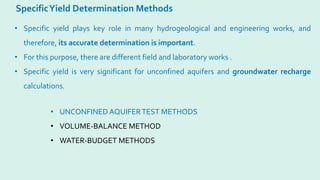 SpecificYield Determination Methods
• Specific yield plays key role in many hydrogeological and engineering works, and
therefore, its accurate determination is important.
• For this purpose, there are different field and laboratory works .
• Specific yield is very significant for unconfined aquifers and groundwater recharge
calculations.
• UNCONFINED AQUIFERTEST METHODS
• VOLUME-BALANCE METHOD
• WATER-BUDGET METHODS
 