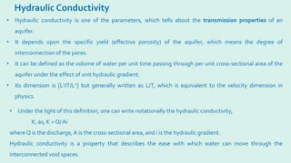 Hydraulic Conductivity
• Hydraulic conductivity is one of the parameters, which tells about the transmission properties of an
aquifer.
• It depends upon the specific yield (effective porosity) of the aquifer, which means the degree of
interconnection of the pores.
• It can be defined as the volume of water per unit time passing through per unit cross-sectional area of the
aquifer under the effect of unit hydraulic gradient.
• Its dimension is [L3/T/L2] but generally written as L/T, which is equivalent to the velocity dimension in
physics.
• Under the light of this definition, one can write notationally the hydraulic conductivity,
K, as, K = Q/ Ai
where Q is the discharge,A is the cross-sectional area, and i is the hydraulic gradient.
Hydraulic conductivity is a property that describes the ease with which water can move through the
interconnected void spaces.
 
