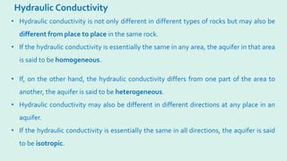 Hydraulic Conductivity
• If, on the other hand, the hydraulic conductivity differs from one part of the area to
another, the aquifer is said to be heterogeneous.
• Hydraulic conductivity may also be different in different directions at any place in an
aquifer.
• If the hydraulic conductivity is essentially the same in all directions, the aquifer is said
to be isotropic.
• Hydraulic conductivity is not only different in different types of rocks but may also be
different from place to place in the same rock.
• If the hydraulic conductivity is essentially the same in any area, the aquifer in that area
is said to be homogeneous.
 