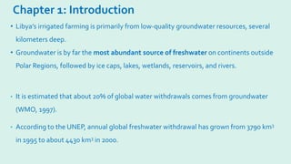 Chapter 1: Introduction
• It is estimated that about 20% of global water withdrawals comes from groundwater
(WMO, 1997).
• According to the UNEP, annual global freshwater withdrawal has grown from 3790 km3
in 1995 to about 4430 km3 in 2000.
• Libya’s irrigated farming is primarily from low-quality groundwater resources, several
kilometers deep.
• Groundwater is by far the most abundant source of freshwater on continents outside
Polar Regions, followed by ice caps, lakes, wetlands, reservoirs, and rivers.
 