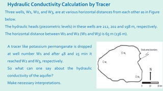 Hydraulic Conductivity Calculation byTracer
Three wells, W1, W2, and W3, are at various horizontal distances from each other as in Figure
below.
The hydraulic heads (piezometric levels) in these wells are 212, 202 and 198 m, respectively.
The horizontal distance between W1 andW2 (W1 andW3) is 65 m (136 m).
A tracer like potassium permanganate is dropped
at well number W1 and after 48 and 25 min it
reachedW2 andW3, respectively.
So what can one say about the hydraulic
conductivity of the aquifer?
Make necessary interpretations.
 