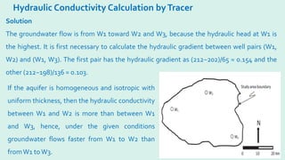 Hydraulic Conductivity Calculation byTracer
Solution
The groundwater flow is from W1 toward W2 and W3, because the hydraulic head at W1 is
the highest. It is first necessary to calculate the hydraulic gradient between well pairs (W1,
W2) and (W1, W3). The first pair has the hydraulic gradient as (212−202)/65 = 0.154 and the
other (212−198)/136 = 0.103.
If the aquifer is homogeneous and isotropic with
uniform thickness, then the hydraulic conductivity
between W1 and W2 is more than between W1
and W3, hence, under the given conditions
groundwater flows faster from W1 to W2 than
fromW1 toW3.
 