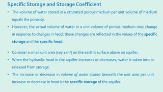 Specific Storage and Storage Coefficient
• Consider a small unit area (say 1 m2) on the earth’s surface above an aquifer.
• When the hydraulic head in the aquifer increases or decreases, water is taken into or
released from storage.
• The increase or decrease in volume of water stored beneath the unit area per unit
increase or decrease in head is the specific storage of the aquifer.
• The volume of water stored in a saturated porous medium per unit volume of medium
equals the porosity.
• However, the actual volume of water in a unit volume of porous medium may change
in response to changes in head; these changes are reflected in the values of the specific
storage and the specific head.
 