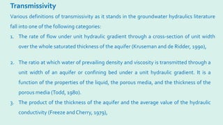 Transmissivity
2. The ratio at which water of prevailing density and viscosity is transmitted through a
unit width of an aquifer or confining bed under a unit hydraulic gradient. It is a
function of the properties of the liquid, the porous media, and the thickness of the
porous media (Todd, 1980).
3. The product of the thickness of the aquifer and the average value of the hydraulic
conductivity (Freeze and Cherry, 1979),
Various definitions of transmissivity as it stands in the groundwater hydraulics literature
fall into one of the following categories:
1. The rate of flow under unit hydraulic gradient through a cross-section of unit width
over the whole saturated thickness of the aquifer (Kruseman and de Ridder, 1990),
 