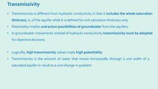Transmissivity
• Logically, high transmissivity values imply high potentiality.
• Transmissivity is the amount of water that moves horizontally through a unit width of a
saturated aquifer in result to a unit change in gradient.
• Transmissivity is different from hydraulic conductivity in that it includes the whole saturation
thickness, b, of the aquifer while K is defined for unit saturation thickness only.
• Potentiality implies extraction possibilities of groundwater from the aquifers.
• In groundwater movements instead of hydraulic conductivity transmissivity must be adopted
for objective decisions.
 
