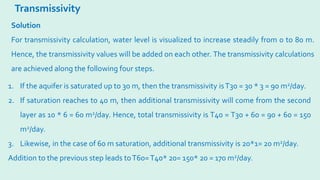 Transmissivity
Solution
For transmissivity calculation, water level is visualized to increase steadily from 0 to 80 m.
Hence, the transmissivity values will be added on each other. The transmissivity calculations
are achieved along the following four steps.
1. If the aquifer is saturated up to 30 m, then the transmissivity isT30 = 30 * 3 = 90 m2/day.
2. If saturation reaches to 40 m, then additional transmissivity will come from the second
layer as 10 * 6 = 60 m2/day. Hence, total transmissivity is T40 = T30 + 60 = 90 + 60 = 150
m2/day.
3. Likewise, in the case of 60 m saturation, additional transmissivity is 20*1= 20 m2/day.
Addition to the previous step leads toT60=T40* 20= 150* 20 = 170 m2/day.
 