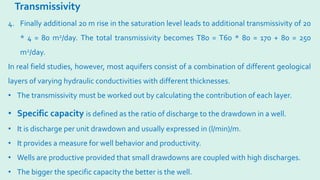 Transmissivity
• Specific capacity is defined as the ratio of discharge to the drawdown in a well.
• It is discharge per unit drawdown and usually expressed in (l/min)/m.
• It provides a measure for well behavior and productivity.
• Wells are productive provided that small drawdowns are coupled with high discharges.
• The bigger the specific capacity the better is the well.
4. Finally additional 20 m rise in the saturation level leads to additional transmissivity of 20
* 4 = 80 m2/day. The total transmissivity becomes T80 = T60 * 80 = 170 + 80 = 250
m2/day.
In real field studies, however, most aquifers consist of a combination of different geological
layers of varying hydraulic conductivities with different thicknesses.
• The transmissivity must be worked out by calculating the contribution of each layer.
 