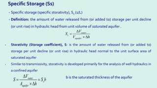 Specific Storage (Ss)
• Specific storage (specific storativity), Ss (1/L)
• Definition: the amount of water released from (or added to) storage per unit decline
(or unit rise) in hydraulic head from unit volume of saturated aquifer .
water
s
aquifer
V
S
V h
∆
=
× ∆
• Storativity (Storage coefficient), S: is the amount of water released from (or added to)
storage per unit decline (or unit rise) in hydraulic head normal to the unit surface area of
saturated aquifer
• Similar to transmissivity, storativity is developed primarily for the analysis of well hydraulics in
a confined aquifer
water
s
aquifer
V
S S b
A h
∆
=
×∆
b is the saturated thickness of the aquifer
 