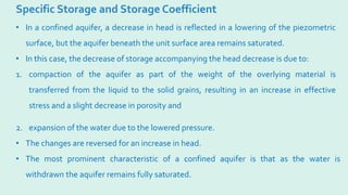 Specific Storage and Storage Coefficient
2. expansion of the water due to the lowered pressure.
• The changes are reversed for an increase in head.
• The most prominent characteristic of a confined aquifer is that as the water is
withdrawn the aquifer remains fully saturated.
• In a confined aquifer, a decrease in head is reflected in a lowering of the piezometric
surface, but the aquifer beneath the unit surface area remains saturated.
• In this case, the decrease of storage accompanying the head decrease is due to:
1. compaction of the aquifer as part of the weight of the overlying material is
transferred from the liquid to the solid grains, resulting in an increase in effective
stress and a slight decrease in porosity and
 