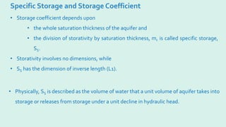 Specific Storage and Storage Coefficient
• Physically, SS is described as the volume of water that a unit volume of aquifer takes into
storage or releases from storage under a unit decline in hydraulic head.
• Storage coefficient depends upon
• the whole saturation thickness of the aquifer and
• the division of storativity by saturation thickness, m, is called specific storage,
SS.
• Storativity involves no dimensions, while
• SS has the dimension of inverse length (L1).
 