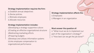 Strategy Implementation includes:
üDeveloping a strategy-supportive culture
üCreating an effective organizational structure
üRedirecting marketing efforts
üPreparing budgets
üDevelops and utilizes information systems
üLinks employee compensation to
organizational performance
Strategy Implementation requires the firm:
a.Establish annual obejectives
b.Devise policies
c.Motivate employees
d.Allocate resources
Strategy implementation affects the:
ü Employees
ü Managers in an organization
Must answer the question of:
ü “What must we do to implement our
part of the organization’s strategy?”
ü “How best can we get the job done?”
 