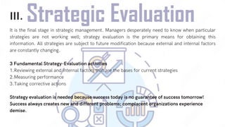 III.
It is the final stage in strategic management. Managers desperately need to know when particular
strategies are not working well; strategy evaluation is the primary means for obtaining this
information. All strategies are subject to future modification because external and internal factors
are constantly changing.
3 Fundamental Strategy-Evaluation activities
1.Reviewing external and internal factors that are the bases for current strategies
2.Measuring performance
3.Taking corrective actions
Strategy evaluation is needed because success today is no guarantee of success tomorrow!
Success always creates new and different problems; complacent organizations experience
demise.
 