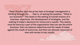 Peter Drucker says the prime task of strategic management is
thinking through the . . . that is, of asking the question, “What is
our business?” This leads to the setting of overall mission of a
business: objectives, the development of strategies, and the
making of today’s decisions for tomorrow’s results. This clearly
must be done by a part of the organization that can see the entire
business; that can balance objectives and the needs of today
against the needs of tomorrow; and that can allocate resources of
men and money to key results.
 