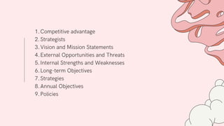 Competitive advantage
Strategists
Vision and Mission Statements
External Opportunities and Threats
Internal Strengths and Weaknesses
Long-term Objectives
Strategies
Annual Objectives
Policies
1.
2.
3.
4.
5.
6.
7.
8.
9.
 
