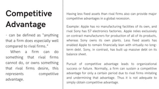 Competitive
Advantage
- can be defined as “anything
that a firm does especially well
compared to rival firms.”
When a firm can do
something that rival firms
cannot do, or owns something
that rival firms desire, this
represents competitive
advantage.
Having less fixed assets than rival firms also can provide major
competitive advantages in a global recession.
Example: Apple has no manufacturing facilities of its own, and
rival Sony has 57 electronics factories. Apple relies exclusively
on contract manufacturers for production of all of its products,
whereas Sony owns its own plants. Less fixed assets has
enabled Apple to remain financially lean with virtually no long-
term debt. Sony, in contrast, has built up massive debt on its
balance sheet.
Pursuit of competitive advantage leads to organizational
success or failure. Normally, a firm can sustain a competitive
advantage for only a certain period due to rival firms imitating
and undermining that advantage. Thus it is not adequate to
simply obtain competitive advantage.
 