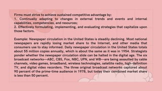 Firms must strive to achieve sustained competitive advantage by:
1. Continually adapting to changes in external trends and events and internal
capabilities, competencies, and resources;
2. Effectively formulating, implementing, and evaluating strategies that capitalize upon
those factors.
Example: Newspaper circulation in the United States is steadily declining. Most national
newspapers are rapidly losing market share to the Internet, and other media that
consumers use to stay informed. Daily newspaper circulation in the United States totals
about 55 million copies annually, which is about the same as it was in 1954. Strategists
ponder whether the newspaper circulation slide can be halted in the digital age. The six
broadcast networks—ABC, CBS, Fox, NBC, UPN, and WB—are being assaulted by cable
channels, video games, broadband, wireless technologies, satellite radio, high-definition
TV, and digital video recorders. The three original broadcast networks captured about
90 percent of the prime-time audience in 1978, but today their combined market share
is less than 50 percent.
 