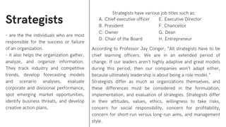 Strategists
- are the the individuals who are most
responsible for the success or failure
of an organization.
- it also helps the organization gather,
analyze, and organize information.
They track industry and competitive
trends, develop forecasting models
and scenario analyses, evaluate
corporate and divisional performance,
spot emerging market opportunities,
identify business threats, and develop
creative action plans.
Strategists have various job titles such as:
According to Professor Jay Conger, “All strategists have to be
chief learning officers. We are in an extended period of
change. If our leaders aren’t highly adaptive and great models
during this period, then our companies won’t adapt either,
because ultimately leadership is about being a role model.”
Strategists differ as much as organizations themselves, and
these differences must be considered in the formulation,
implementation, and evaluation of strategies. Strategists differ
in their attitudes, values, ethics, willingness to take risks,
concern for social responsibility, concern for profitability,
concern for short-run versus long-run aims, and management
style.
A. Chief executive officer
B. President
C. Owner
D. Chair of the Board
E. Executive Director
F. Chancellor
G. Dean
H. Entrepreneur
 