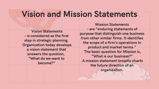 Vision Statements
- is considered as the first
step in strategic planning.
Organization today develops
a vision statement that
answers the question,
“What do we want to
become?”
Vision and Mission Statements
Mission Statements
- are “enduring statements of
purpose that distinguish one business
from other similar firms. It identifies
the scope of a firm’s operations in
product and market terms.”
The basic question for Mission is,
“What is our business?”
A mission statement broadly charts
the future direction of an
organization.
 