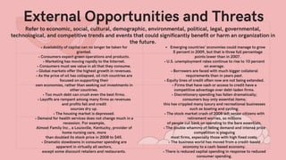 Refer to economic, social, cultural, demographic, environmental, political, legal, governmental,
technological, and competitive trends and events that could significantly benefit or harm an organization in
the future.
External Opportunities and Threats
• Availability of capital can no longer be taken for
granted.
• Consumers expect green operations and products.
• Marketing has moving rapidly to the Internet.
• Consumers must see value in all that they consume.
• Global markets offer the highest growth in revenues.
• As the price of oil has collapsed, oil rich countries are
focused on supporting their
own economies, rather than seeking out investments in
other countries.
• Too much debt can crush even the best firms.
• Layoffs are rampant among many firms as revenues
and profits fall and credit
sources dry up.
• The housing market is depressed.
• Demand for health services does not change much in a
recession. For example,
Almost Family Inc., a Louisville, Kentucky, provider of
home nursing care, more
than doubled its stock price in 2008 to $45.
• Dramatic slowdowns in consumer spending are
apparent in virtually all sectors,
except some discount retailers and restaurants.
Emerging countries' economies could manage to grow
5 percent in 2009, but that is three full percentage
points lower than in 2007.
• U.S. unemployment rates continue to rise to 10 percent
on average.
• Borrowers are faced with much bigger collateral
requirements than in years past.
• Equity lines of credit often now are not being extended.
• Firms that have cash or access to credit have a
competitive advantage over debt-laden firms.
• Discretionary spending has fallen dramatically;
consumers buy only essential items;
this has crippled many luxury and recreational businesses
such as boating and cycling.
• The stock market crash of 2008 left senior citizens with
retirement worries, so millions
of people cut back on spending to the bare essentials.
• The double whammy of falling demand and intense price
competition is plaguing
most firms, especially those with high fixed costs.
• The business world has moved from a credit-based
economy to a cash-based economy.
• There is reduced capital spending in response to reduced
consumer spending.
 