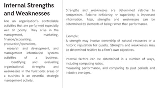 Internal Strengths
and Weaknesses
Are an organization’s controllable
activities that are performed especially
well or poorly. They arise in the
management, marketing,
finance/accounting,
production/operations,
research and development, and
management information systems
activities of a business.
Identifying and evaluating
organizational strengths and
weaknesses in the functional areas of
a business is an essential strategic
management activity.
Strengths and weaknesses are determined relative to
competitors. Relative deficiency or superiority is important
information. Also, strengths and weaknesses can be
determined by elements of being rather than performance.
Example:
A strength may involve ownership of natural resources or a
historic reputation for quality. Strengths and weaknesses may
be determined relative to a firm’s own objectives.
Internal factors can be determined in a number of ways,
including computing ratios,
measuring performance, and comparing to past periods and
industry averages.
 
