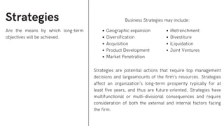 Strategies
Are the means by which long-term
objectives will be achieved.
Business Strategies may include:
Strategies are potential actions that require top management
decisions and largeamounts of the firm’s resources. Strategies
affect an organization’s long-term prosperity typically for at
least five years, and thus are future-oriented. Strategies have
multifunctional or multi-divisional consequences and require
consideration of both the external and internal factors facing
the firm.
Geographic expansion
Diversification
Acquisition
Product Development
Market Penetration
iRetrenchment
Divestiture
iLiquidation
Joint Ventures
 