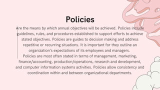 Are the means by which annual objectives will be achieved. Policies include
guidelines, rules, and procedures established to support efforts to achieve
stated objectives. Policies are guides to decision making and address
repetitive or recurring situations. It is important for they outline an
organization’s expectations of its employees and managers.
Policies are most often stated in terms of management, marketing,
finance/accounting, production/operations, research and development,
and computer information systems activities. Policies allow consistency and
coordination within and between organizational departments.
Policies
 