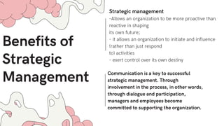 Benefits of
Strategic
Management
Strategic management
-Allows an organization to be more proactive than
reactive in shaping
its own future;
- it allows an organization to initiate and influence
(rather than just respond
to) activities
- exert control over its own destiny
Communication is a key to successful
strategic management. Through
involvement in the process, in other words,
through dialogue and participation,
managers and employees become
committed to supporting the organization.
 