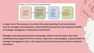A major aim of the process is to achieve the understanding of and commitment
from all managers and employees. Understanding may be the most important benefit
of strategic management, followed by commitment.
Managers and employees become surprisingly creative and innovative when they
understand and support the firm’s mission, objectives, and strategies. A great benefit of
strategic management, then, is the opportunity that the process provides to empower
individuals.
 