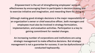 Empowerment is the act of strengthening employees’ sense of
effectiveness by encouraging them to participate in decision making and
to exercise initiative and imagination, and rewarding them for doing so.
Although making good strategic decisions is the major responsibility of
an organization’s owner or chief executive officer, both managers and
employees must also be involved in strategy formulation,
implementation, and evaluation activities. Participation is a key to
gaining commitment for needed changes.
An increasing number of corporations and institutions are using
strategic management to make effective decisions. But strategic
management is not a guarantee for success; it can be dysfunctional if
conducted haphazardly.
 