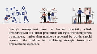 Strategic management must not become ritualistic, stilted,
orchestrated, or too formal, predictable, and rigid. Words supported
by numbers, rather than numbers supported by words, should
represent the medium for explaining strategic issues and
organizational responses.
 