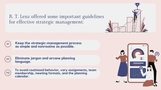 R. T. Lenz offered some important guidelines
for effective strategic management:
01 Keep the strategic-management process
as simple and nonroutine as possible.
02 Eliminate jargon and arcane planning
language.
03
To avoid routinized behavior, vary assignments, team
membership, meeting formats, and the planning
calendar.
 