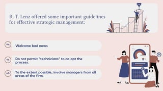 R. T. Lenz offered some important guidelines
for effective strategic management:
04
Welcome bad news
05 Do not permit “technicians” to co-opt the
process.
06 To the extent possible, involve managers from all
areas of the firm.
 