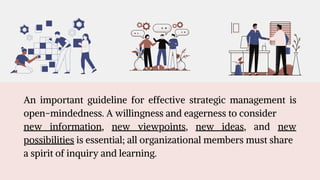 An important guideline for effective strategic management is
open-mindedness. A willingness and eagerness to consider
new information, new viewpoints, new ideas, and new
possibilities is essential; all organizational members must share
a spirit of inquiry and learning.
 