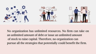 No organization has unlimited resources. No firm can take on
an unlimited amount of debt or issue an unlimited amount
of stock to raise capital. Therefore, no organization can
pursue all the strategies that potentially could benefit the firm.
 