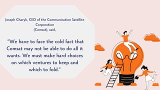 Joseph Charyk, CEO of the Communication Satellite
Corporation
(Comsat), said,
“We have to face the cold fact that
Comsat may not be able to do all it
wants. We must make hard choices
on which ventures to keep and
which to fold.”
 