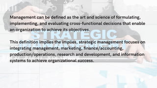 Management can be defined as the art and science of formulating,
implementing, and evaluating cross-functional decisions that enable
an organization to achieve its objectives.
This definition implies the implies, strategic management focuses on
integrating management, marketing, finance/accounting,
production/operations, research and development, and information
systems to achieve organizational success.
 