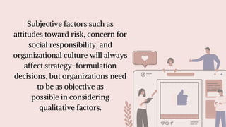 Subjective factors such as
attitudes toward risk, concern for
social responsibility, and
organizational culture will always
affect strategy-formulation
decisions, but organizations need
to be as objective as
possible in considering
qualitative factors.
 