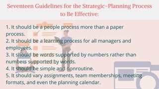 Seventeen Guidelines for the Strategic-Planning Process
to Be Effective:
1. It should be a people process more than a paper
process.
2. It should be a learning process for all managers and
employees.
3. It should be words supported by numbers rather than
numbers supported by words.
4. It should be simple and nonroutine.
5. It should vary assignments, team memberships, meeting
formats, and even the planning calendar.
 
