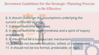 Seventeen Guidelines for the Strategic-Planning Process
to Be Effective:
6. It should challenge the assumptions underlying the
current corporate strategy.
7. It should welcome bad news.
8. It should welcome open-mindness and a spirit of inquiry
and learning.
9. It should not be a bureaucratic mechanism.
10. It should not become ritualistic, stilted, or orchestrated.
11. It should not be too formal, predictable, or rigid.
 