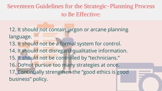 Seventeen Guidelines for the Strategic-Planning Process
to Be Effective:
12. It should not contain jargon or arcane planning
language.
13. It should not be a formal system for control.
14. It should not disregard qualitative information.
15. It should not be controlled by “technicians.”
16. Do not pursue too many strategies at once.
17. Continually strengthen the “good ethics is good
business” policy.
 