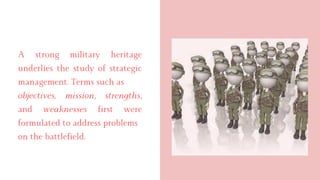 A strong military heritage
underlies the study of strategic
management. Terms such as
objectives, mission, strengths,
and weaknesses first were
formulated to address problems
on the battlefield.
 