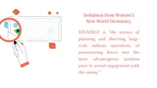 STRATEGY is “the science of
planning and directing large-
scale military operations, of
maneuvering forces into the
most advantageous position
prior to actual engagement with
the enemy."
Definition from Webster’s
New World Dictionary,
 