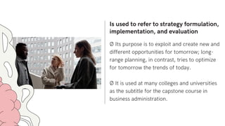 Is used to refer to strategy formulation,
implementation, and evaluation
Ø Its purpose is to exploit and create new and
different opportunities for tomorrow; long-
range planning, in contrast, tries to optimize
for tomorrow the trends of today.
Ø It is used at many colleges and universities
as the subtitle for the capstone course in
business administration.
 
