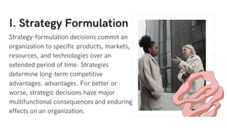 I. Strategy Formulation
Strategy-formulation decisions commit an
organization to specific products, markets,
resources, and technologies over an
extended period of time. Strategies
determine long-term competitive
advantages. advantages. For better or
worse, strategic decisions have major
multifunctional consequences and enduring
effects on an organization.
 