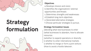 Strategy
formulation
Objectives
a.Develops mission and vision
b.Identifies the organizations’ external
opportunities and threats
c.Determines strengths and weaknesses
d.Establish long-term objectives
e.Generated alternative strategies
f.Choose particular strategies to pursue.
Strategy-formulation Issues
üdeciding what new businesses to enter
üwhat businesses to abandon, how to allocate
resources
üwhether to expand operations or diversify
ü whether to enter international markets
ü whether to merge or form a joint venture
ühow to avoid a hostile takeover.
 